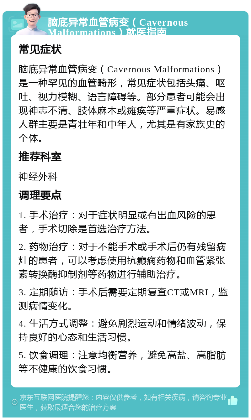 脑底异常血管病变（Cavernous Malformations）就医指南 常见症状 脑底异常血管病变（Cavernous Malformations）是一种罕见的血管畸形，常见症状包括头痛、呕吐、视力模糊、语言障碍等。部分患者可能会出现神志不清、肢体麻木或瘫痪等严重症状。易感人群主要是青壮年和中年人，尤其是有家族史的个体。 推荐科室 神经外科 调理要点 1. 手术治疗：对于症状明显或有出血风险的患者，手术切除是首选治疗方法。 2. 药物治疗：对于不能手术或手术后仍有残留病灶的患者，可以考虑使用抗癫痫药物和血管紧张素转换酶抑制剂等药物进行辅助治疗。 3. 定期随访：手术后需要定期复查CT或MRI，监测病情变化。 4. 生活方式调整：避免剧烈运动和情绪波动，保持良好的心态和生活习惯。 5. 饮食调理：注意均衡营养，避免高盐、高脂肪等不健康的饮食习惯。