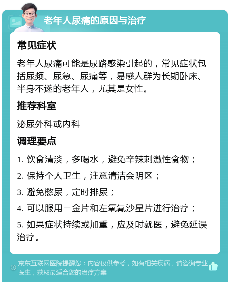 老年人尿痛的原因与治疗 常见症状 老年人尿痛可能是尿路感染引起的，常见症状包括尿频、尿急、尿痛等，易感人群为长期卧床、半身不遂的老年人，尤其是女性。 推荐科室 泌尿外科或内科 调理要点 1. 饮食清淡，多喝水，避免辛辣刺激性食物； 2. 保持个人卫生，注意清洁会阴区； 3. 避免憋尿，定时排尿； 4. 可以服用三金片和左氧氟沙星片进行治疗； 5. 如果症状持续或加重，应及时就医，避免延误治疗。