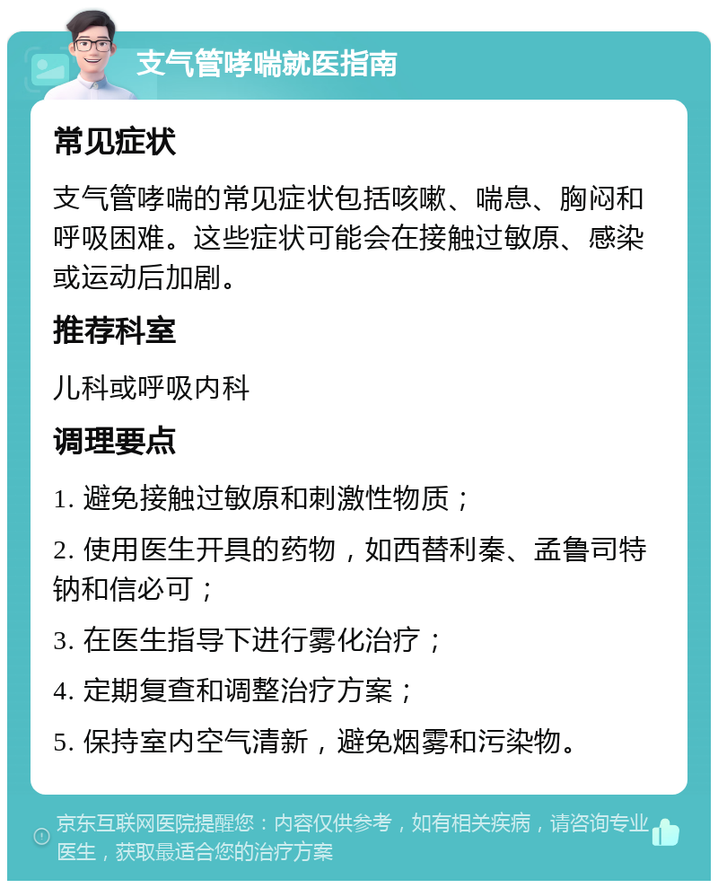 支气管哮喘就医指南 常见症状 支气管哮喘的常见症状包括咳嗽、喘息、胸闷和呼吸困难。这些症状可能会在接触过敏原、感染或运动后加剧。 推荐科室 儿科或呼吸内科 调理要点 1. 避免接触过敏原和刺激性物质； 2. 使用医生开具的药物，如西替利秦、孟鲁司特钠和信必可； 3. 在医生指导下进行雾化治疗； 4. 定期复查和调整治疗方案； 5. 保持室内空气清新，避免烟雾和污染物。