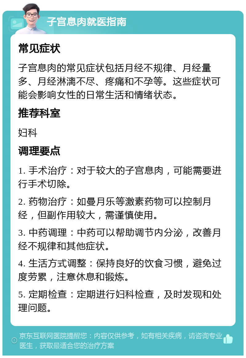 子宫息肉就医指南 常见症状 子宫息肉的常见症状包括月经不规律、月经量多、月经淋漓不尽、疼痛和不孕等。这些症状可能会影响女性的日常生活和情绪状态。 推荐科室 妇科 调理要点 1. 手术治疗：对于较大的子宫息肉，可能需要进行手术切除。 2. 药物治疗：如曼月乐等激素药物可以控制月经，但副作用较大，需谨慎使用。 3. 中药调理：中药可以帮助调节内分泌，改善月经不规律和其他症状。 4. 生活方式调整：保持良好的饮食习惯，避免过度劳累，注意休息和锻炼。 5. 定期检查：定期进行妇科检查，及时发现和处理问题。