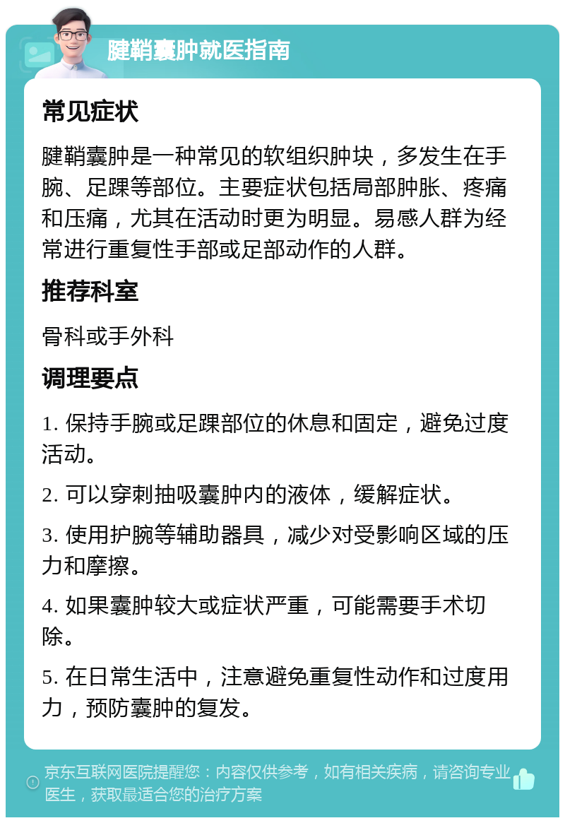 腱鞘囊肿就医指南 常见症状 腱鞘囊肿是一种常见的软组织肿块，多发生在手腕、足踝等部位。主要症状包括局部肿胀、疼痛和压痛，尤其在活动时更为明显。易感人群为经常进行重复性手部或足部动作的人群。 推荐科室 骨科或手外科 调理要点 1. 保持手腕或足踝部位的休息和固定，避免过度活动。 2. 可以穿刺抽吸囊肿内的液体，缓解症状。 3. 使用护腕等辅助器具，减少对受影响区域的压力和摩擦。 4. 如果囊肿较大或症状严重，可能需要手术切除。 5. 在日常生活中，注意避免重复性动作和过度用力，预防囊肿的复发。