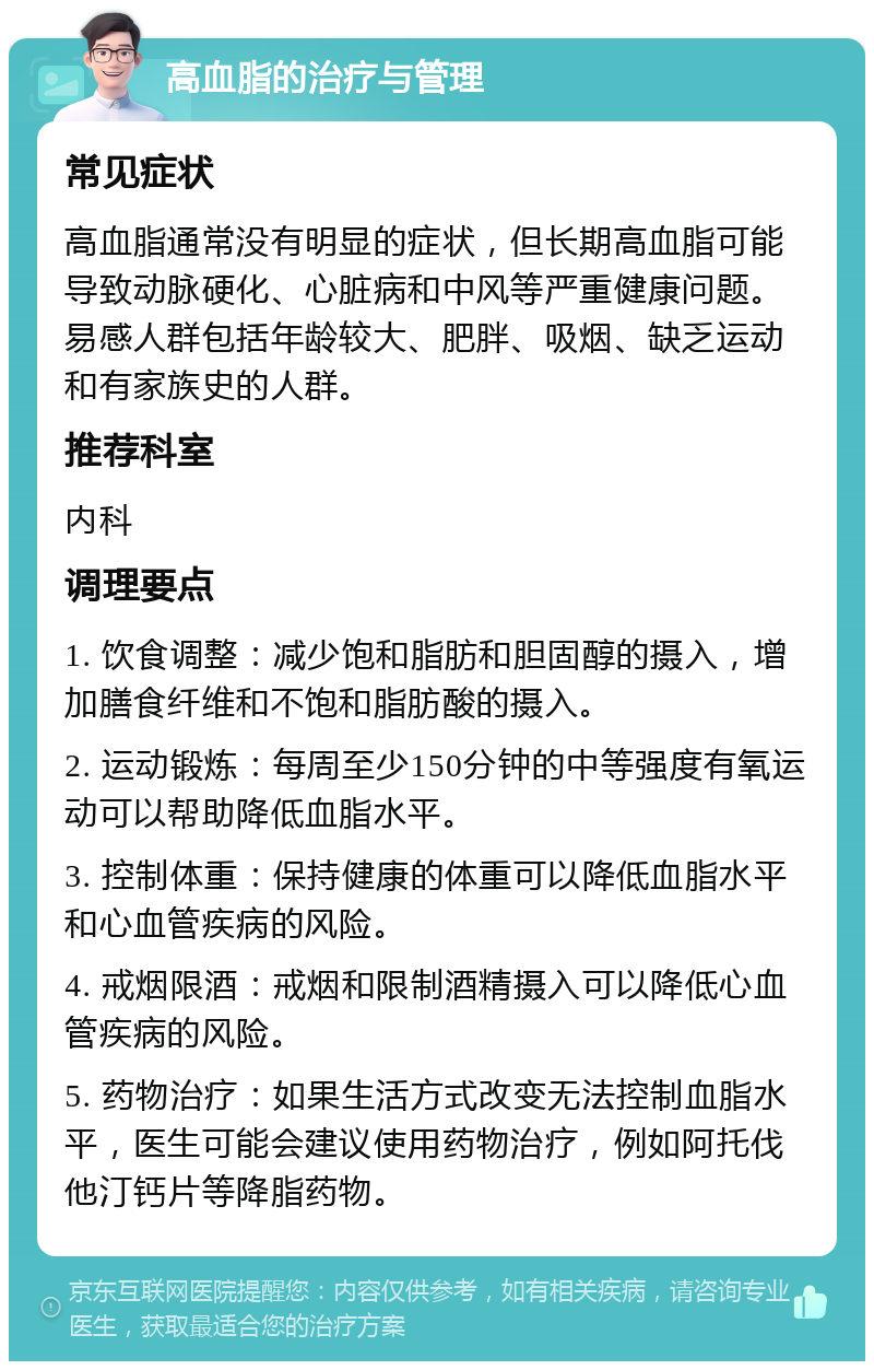 高血脂的治疗与管理 常见症状 高血脂通常没有明显的症状，但长期高血脂可能导致动脉硬化、心脏病和中风等严重健康问题。易感人群包括年龄较大、肥胖、吸烟、缺乏运动和有家族史的人群。 推荐科室 内科 调理要点 1. 饮食调整：减少饱和脂肪和胆固醇的摄入，增加膳食纤维和不饱和脂肪酸的摄入。 2. 运动锻炼：每周至少150分钟的中等强度有氧运动可以帮助降低血脂水平。 3. 控制体重：保持健康的体重可以降低血脂水平和心血管疾病的风险。 4. 戒烟限酒：戒烟和限制酒精摄入可以降低心血管疾病的风险。 5. 药物治疗：如果生活方式改变无法控制血脂水平，医生可能会建议使用药物治疗，例如阿托伐他汀钙片等降脂药物。