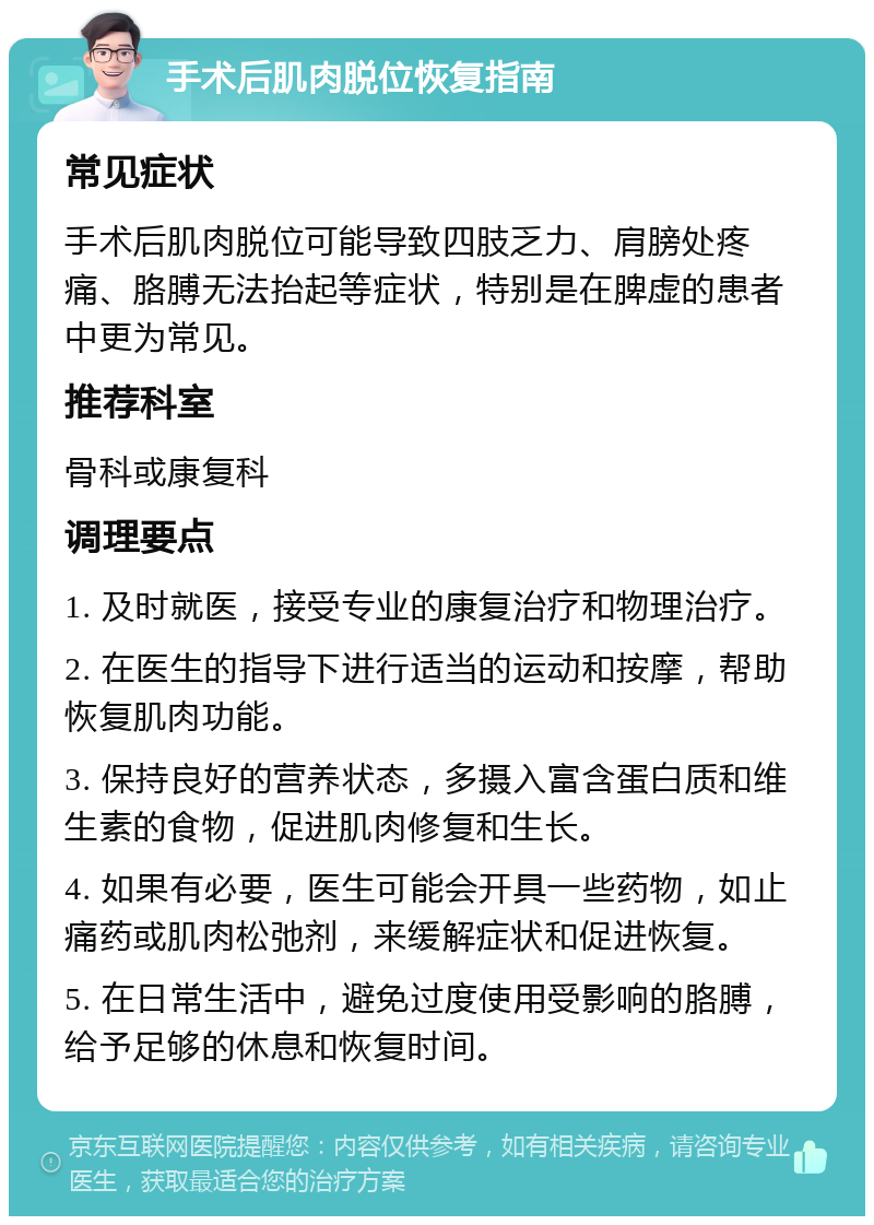 手术后肌肉脱位恢复指南 常见症状 手术后肌肉脱位可能导致四肢乏力、肩膀处疼痛、胳膊无法抬起等症状，特别是在脾虚的患者中更为常见。 推荐科室 骨科或康复科 调理要点 1. 及时就医，接受专业的康复治疗和物理治疗。 2. 在医生的指导下进行适当的运动和按摩，帮助恢复肌肉功能。 3. 保持良好的营养状态，多摄入富含蛋白质和维生素的食物，促进肌肉修复和生长。 4. 如果有必要，医生可能会开具一些药物，如止痛药或肌肉松弛剂，来缓解症状和促进恢复。 5. 在日常生活中，避免过度使用受影响的胳膊，给予足够的休息和恢复时间。