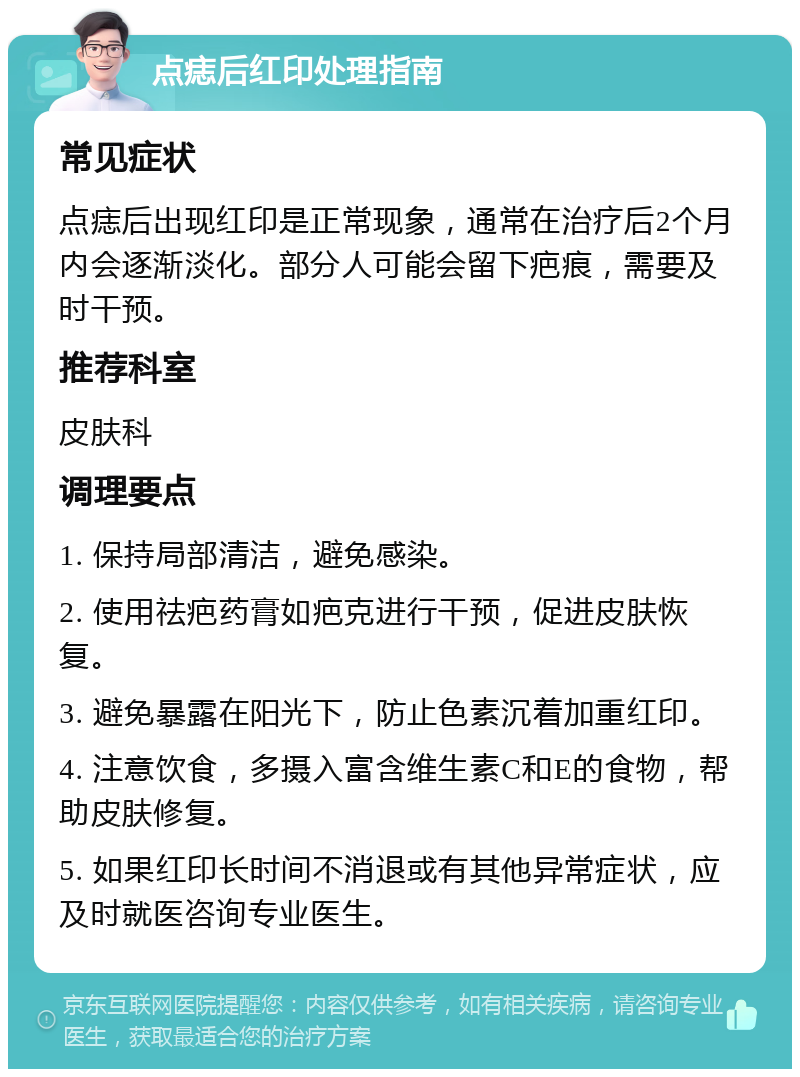 点痣后红印处理指南 常见症状 点痣后出现红印是正常现象，通常在治疗后2个月内会逐渐淡化。部分人可能会留下疤痕，需要及时干预。 推荐科室 皮肤科 调理要点 1. 保持局部清洁，避免感染。 2. 使用祛疤药膏如疤克进行干预，促进皮肤恢复。 3. 避免暴露在阳光下，防止色素沉着加重红印。 4. 注意饮食，多摄入富含维生素C和E的食物，帮助皮肤修复。 5. 如果红印长时间不消退或有其他异常症状，应及时就医咨询专业医生。