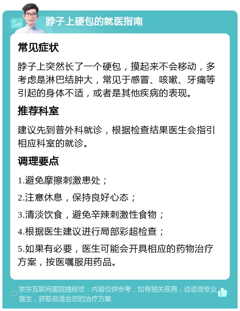 脖子上硬包的就医指南 常见症状 脖子上突然长了一个硬包，摸起来不会移动，多考虑是淋巴结肿大，常见于感冒、咳嗽、牙痛等引起的身体不适，或者是其他疾病的表现。 推荐科室 建议先到普外科就诊，根据检查结果医生会指引相应科室的就诊。 调理要点 1.避免摩擦刺激患处； 2.注意休息，保持良好心态； 3.清淡饮食，避免辛辣刺激性食物； 4.根据医生建议进行局部彩超检查； 5.如果有必要，医生可能会开具相应的药物治疗方案，按医嘱服用药品。