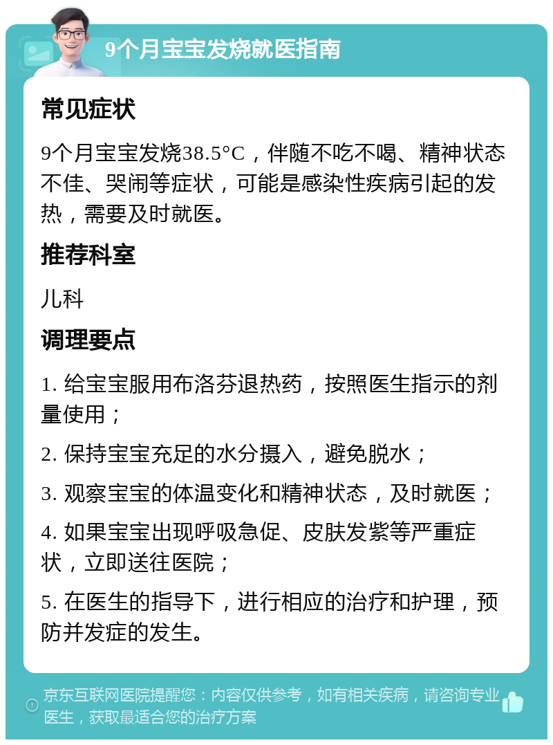 9个月宝宝发烧就医指南 常见症状 9个月宝宝发烧38.5°C，伴随不吃不喝、精神状态不佳、哭闹等症状，可能是感染性疾病引起的发热，需要及时就医。 推荐科室 儿科 调理要点 1. 给宝宝服用布洛芬退热药，按照医生指示的剂量使用； 2. 保持宝宝充足的水分摄入，避免脱水； 3. 观察宝宝的体温变化和精神状态，及时就医； 4. 如果宝宝出现呼吸急促、皮肤发紫等严重症状，立即送往医院； 5. 在医生的指导下，进行相应的治疗和护理，预防并发症的发生。