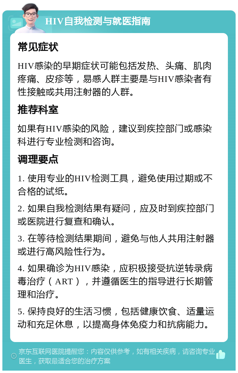 HIV自我检测与就医指南 常见症状 HIV感染的早期症状可能包括发热、头痛、肌肉疼痛、皮疹等，易感人群主要是与HIV感染者有性接触或共用注射器的人群。 推荐科室 如果有HIV感染的风险，建议到疾控部门或感染科进行专业检测和咨询。 调理要点 1. 使用专业的HIV检测工具，避免使用过期或不合格的试纸。 2. 如果自我检测结果有疑问，应及时到疾控部门或医院进行复查和确认。 3. 在等待检测结果期间，避免与他人共用注射器或进行高风险性行为。 4. 如果确诊为HIV感染，应积极接受抗逆转录病毒治疗（ART），并遵循医生的指导进行长期管理和治疗。 5. 保持良好的生活习惯，包括健康饮食、适量运动和充足休息，以提高身体免疫力和抗病能力。