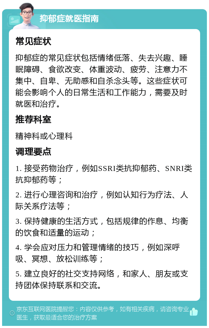 抑郁症就医指南 常见症状 抑郁症的常见症状包括情绪低落、失去兴趣、睡眠障碍、食欲改变、体重波动、疲劳、注意力不集中、自卑、无助感和自杀念头等。这些症状可能会影响个人的日常生活和工作能力，需要及时就医和治疗。 推荐科室 精神科或心理科 调理要点 1. 接受药物治疗，例如SSRI类抗抑郁药、SNRI类抗抑郁药等； 2. 进行心理咨询和治疗，例如认知行为疗法、人际关系疗法等； 3. 保持健康的生活方式，包括规律的作息、均衡的饮食和适量的运动； 4. 学会应对压力和管理情绪的技巧，例如深呼吸、冥想、放松训练等； 5. 建立良好的社交支持网络，和家人、朋友或支持团体保持联系和交流。