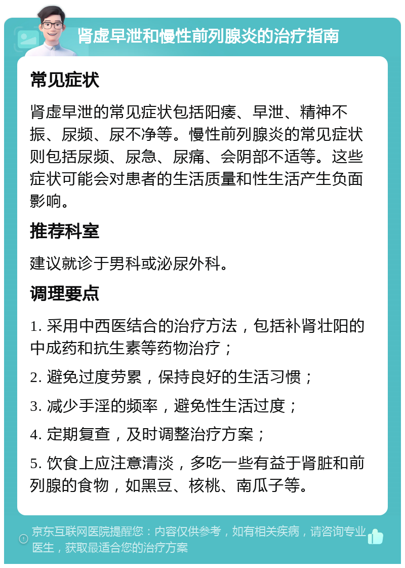 肾虚早泄和慢性前列腺炎的治疗指南 常见症状 肾虚早泄的常见症状包括阳痿、早泄、精神不振、尿频、尿不净等。慢性前列腺炎的常见症状则包括尿频、尿急、尿痛、会阴部不适等。这些症状可能会对患者的生活质量和性生活产生负面影响。 推荐科室 建议就诊于男科或泌尿外科。 调理要点 1. 采用中西医结合的治疗方法，包括补肾壮阳的中成药和抗生素等药物治疗； 2. 避免过度劳累，保持良好的生活习惯； 3. 减少手淫的频率，避免性生活过度； 4. 定期复查，及时调整治疗方案； 5. 饮食上应注意清淡，多吃一些有益于肾脏和前列腺的食物，如黑豆、核桃、南瓜子等。