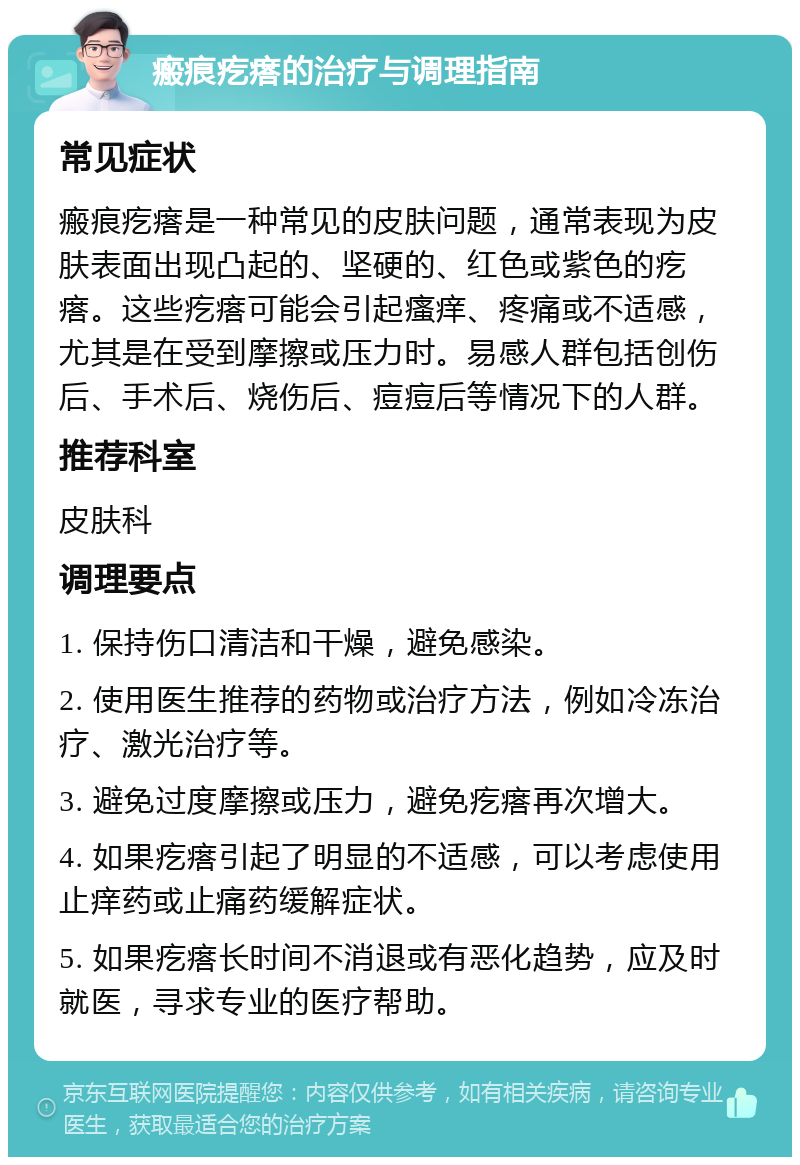 瘢痕疙瘩的治疗与调理指南 常见症状 瘢痕疙瘩是一种常见的皮肤问题，通常表现为皮肤表面出现凸起的、坚硬的、红色或紫色的疙瘩。这些疙瘩可能会引起瘙痒、疼痛或不适感，尤其是在受到摩擦或压力时。易感人群包括创伤后、手术后、烧伤后、痘痘后等情况下的人群。 推荐科室 皮肤科 调理要点 1. 保持伤口清洁和干燥，避免感染。 2. 使用医生推荐的药物或治疗方法，例如冷冻治疗、激光治疗等。 3. 避免过度摩擦或压力，避免疙瘩再次增大。 4. 如果疙瘩引起了明显的不适感，可以考虑使用止痒药或止痛药缓解症状。 5. 如果疙瘩长时间不消退或有恶化趋势，应及时就医，寻求专业的医疗帮助。