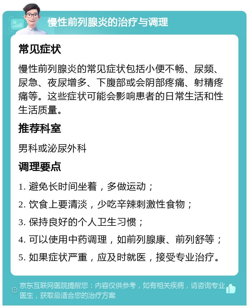 慢性前列腺炎的治疗与调理 常见症状 慢性前列腺炎的常见症状包括小便不畅、尿频、尿急、夜尿增多、下腹部或会阴部疼痛、射精疼痛等。这些症状可能会影响患者的日常生活和性生活质量。 推荐科室 男科或泌尿外科 调理要点 1. 避免长时间坐着，多做运动； 2. 饮食上要清淡，少吃辛辣刺激性食物； 3. 保持良好的个人卫生习惯； 4. 可以使用中药调理，如前列腺康、前列舒等； 5. 如果症状严重，应及时就医，接受专业治疗。