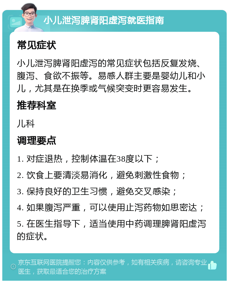 小儿泄泻脾肾阳虚泻就医指南 常见症状 小儿泄泻脾肾阳虚泻的常见症状包括反复发烧、腹泻、食欲不振等。易感人群主要是婴幼儿和小儿，尤其是在换季或气候突变时更容易发生。 推荐科室 儿科 调理要点 1. 对症退热，控制体温在38度以下； 2. 饮食上要清淡易消化，避免刺激性食物； 3. 保持良好的卫生习惯，避免交叉感染； 4. 如果腹泻严重，可以使用止泻药物如思密达； 5. 在医生指导下，适当使用中药调理脾肾阳虚泻的症状。