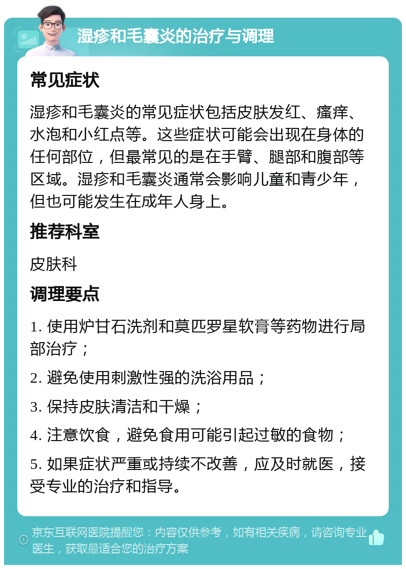 湿疹和毛囊炎的治疗与调理 常见症状 湿疹和毛囊炎的常见症状包括皮肤发红、瘙痒、水泡和小红点等。这些症状可能会出现在身体的任何部位，但最常见的是在手臂、腿部和腹部等区域。湿疹和毛囊炎通常会影响儿童和青少年，但也可能发生在成年人身上。 推荐科室 皮肤科 调理要点 1. 使用炉甘石洗剂和莫匹罗星软膏等药物进行局部治疗； 2. 避免使用刺激性强的洗浴用品； 3. 保持皮肤清洁和干燥； 4. 注意饮食，避免食用可能引起过敏的食物； 5. 如果症状严重或持续不改善，应及时就医，接受专业的治疗和指导。