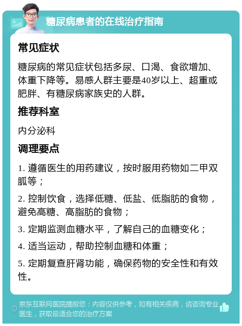 糖尿病患者的在线治疗指南 常见症状 糖尿病的常见症状包括多尿、口渴、食欲增加、体重下降等。易感人群主要是40岁以上、超重或肥胖、有糖尿病家族史的人群。 推荐科室 内分泌科 调理要点 1. 遵循医生的用药建议，按时服用药物如二甲双胍等； 2. 控制饮食，选择低糖、低盐、低脂肪的食物，避免高糖、高脂肪的食物； 3. 定期监测血糖水平，了解自己的血糖变化； 4. 适当运动，帮助控制血糖和体重； 5. 定期复查肝肾功能，确保药物的安全性和有效性。