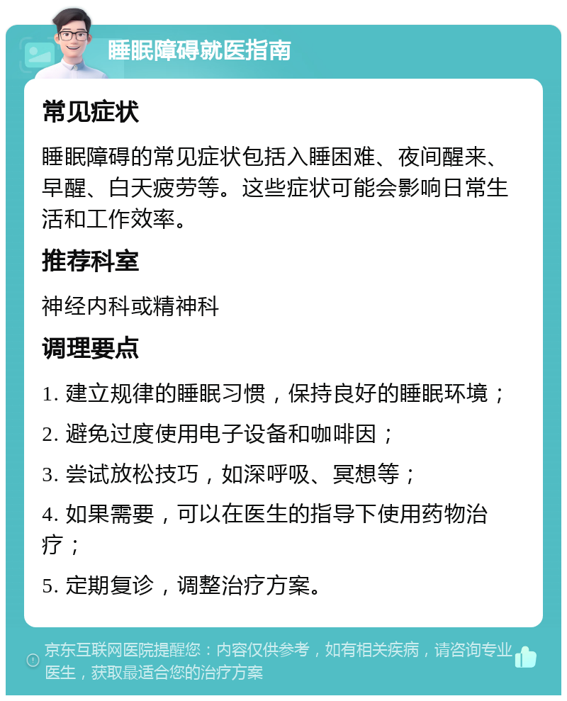 睡眠障碍就医指南 常见症状 睡眠障碍的常见症状包括入睡困难、夜间醒来、早醒、白天疲劳等。这些症状可能会影响日常生活和工作效率。 推荐科室 神经内科或精神科 调理要点 1. 建立规律的睡眠习惯，保持良好的睡眠环境； 2. 避免过度使用电子设备和咖啡因； 3. 尝试放松技巧，如深呼吸、冥想等； 4. 如果需要，可以在医生的指导下使用药物治疗； 5. 定期复诊，调整治疗方案。