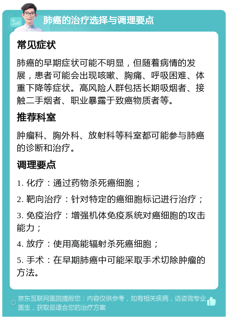 肺癌的治疗选择与调理要点 常见症状 肺癌的早期症状可能不明显，但随着病情的发展，患者可能会出现咳嗽、胸痛、呼吸困难、体重下降等症状。高风险人群包括长期吸烟者、接触二手烟者、职业暴露于致癌物质者等。 推荐科室 肿瘤科、胸外科、放射科等科室都可能参与肺癌的诊断和治疗。 调理要点 1. 化疗：通过药物杀死癌细胞； 2. 靶向治疗：针对特定的癌细胞标记进行治疗； 3. 免疫治疗：增强机体免疫系统对癌细胞的攻击能力； 4. 放疗：使用高能辐射杀死癌细胞； 5. 手术：在早期肺癌中可能采取手术切除肿瘤的方法。