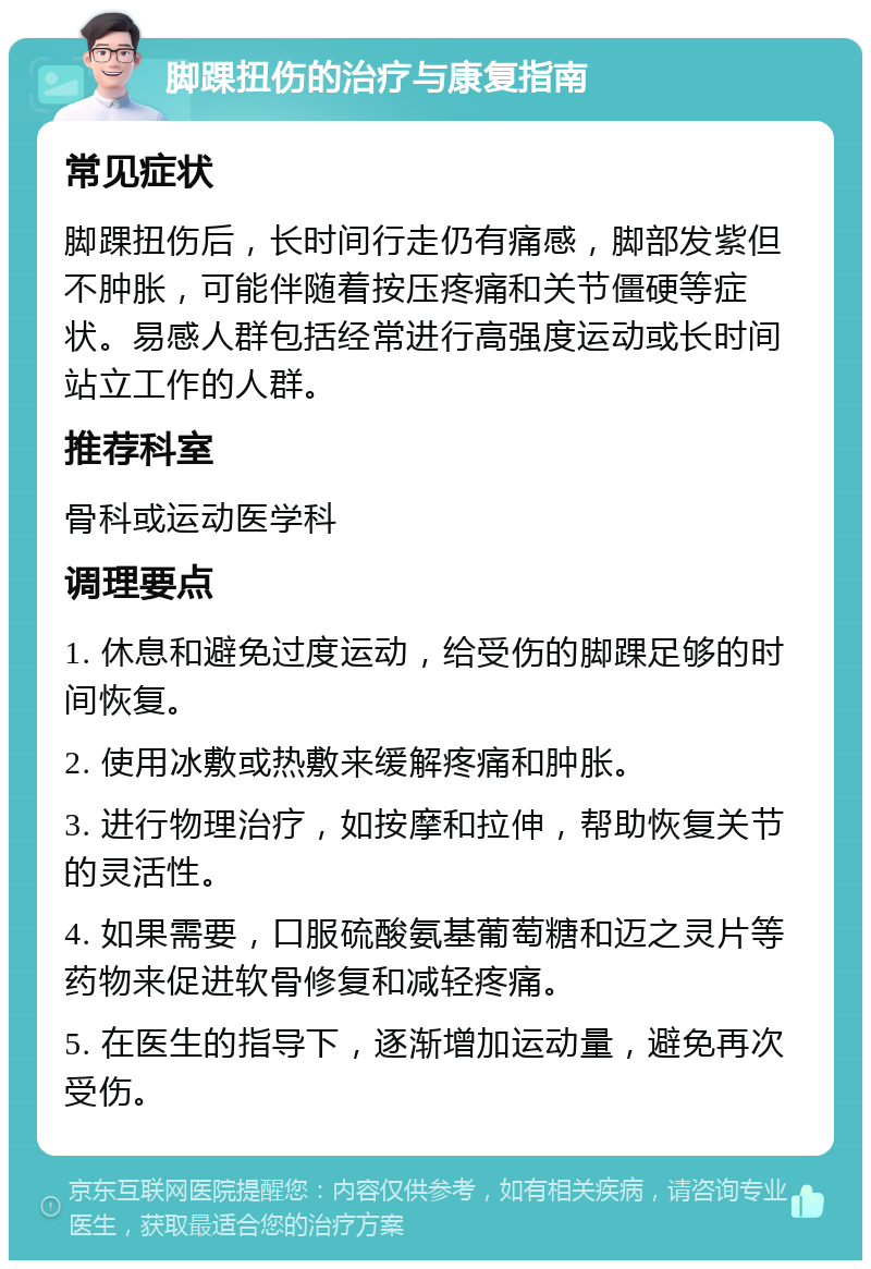 脚踝扭伤的治疗与康复指南 常见症状 脚踝扭伤后，长时间行走仍有痛感，脚部发紫但不肿胀，可能伴随着按压疼痛和关节僵硬等症状。易感人群包括经常进行高强度运动或长时间站立工作的人群。 推荐科室 骨科或运动医学科 调理要点 1. 休息和避免过度运动，给受伤的脚踝足够的时间恢复。 2. 使用冰敷或热敷来缓解疼痛和肿胀。 3. 进行物理治疗，如按摩和拉伸，帮助恢复关节的灵活性。 4. 如果需要，口服硫酸氨基葡萄糖和迈之灵片等药物来促进软骨修复和减轻疼痛。 5. 在医生的指导下，逐渐增加运动量，避免再次受伤。