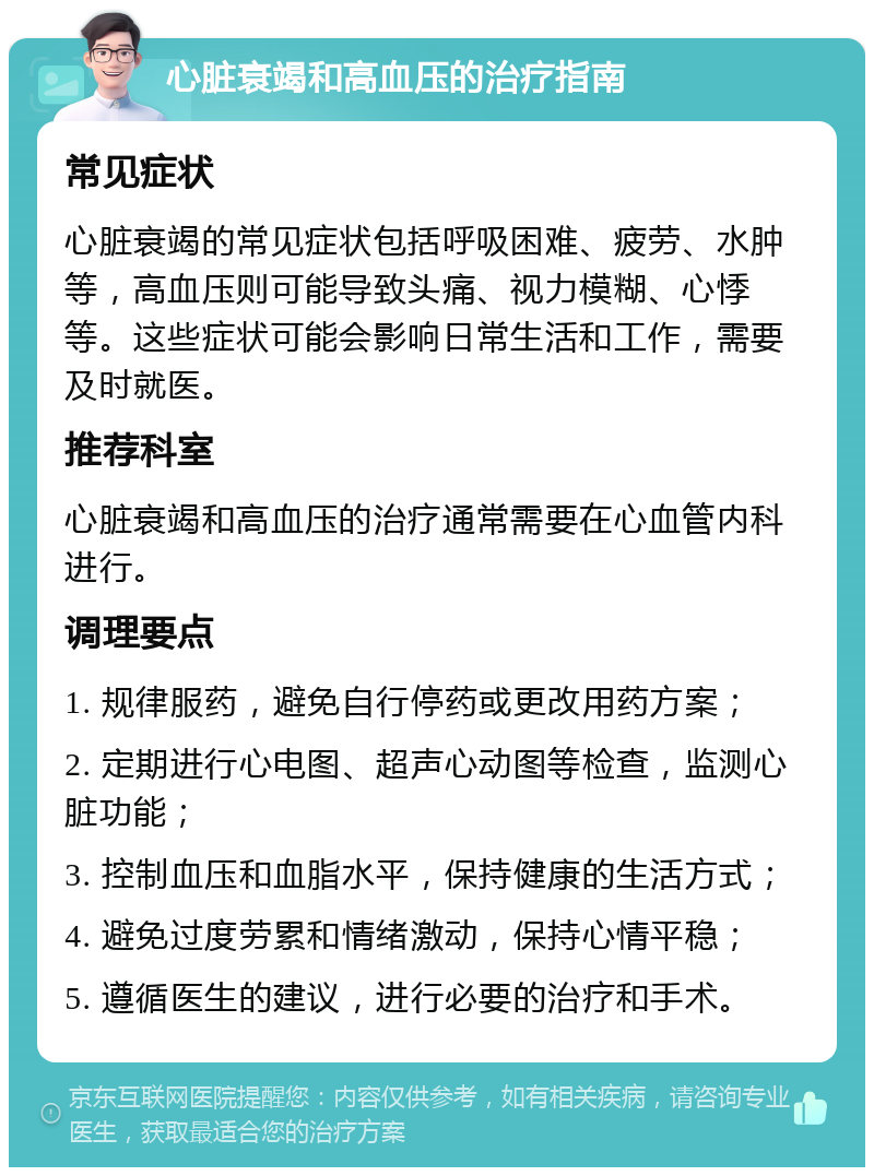 心脏衰竭和高血压的治疗指南 常见症状 心脏衰竭的常见症状包括呼吸困难、疲劳、水肿等，高血压则可能导致头痛、视力模糊、心悸等。这些症状可能会影响日常生活和工作，需要及时就医。 推荐科室 心脏衰竭和高血压的治疗通常需要在心血管内科进行。 调理要点 1. 规律服药，避免自行停药或更改用药方案； 2. 定期进行心电图、超声心动图等检查，监测心脏功能； 3. 控制血压和血脂水平，保持健康的生活方式； 4. 避免过度劳累和情绪激动，保持心情平稳； 5. 遵循医生的建议，进行必要的治疗和手术。