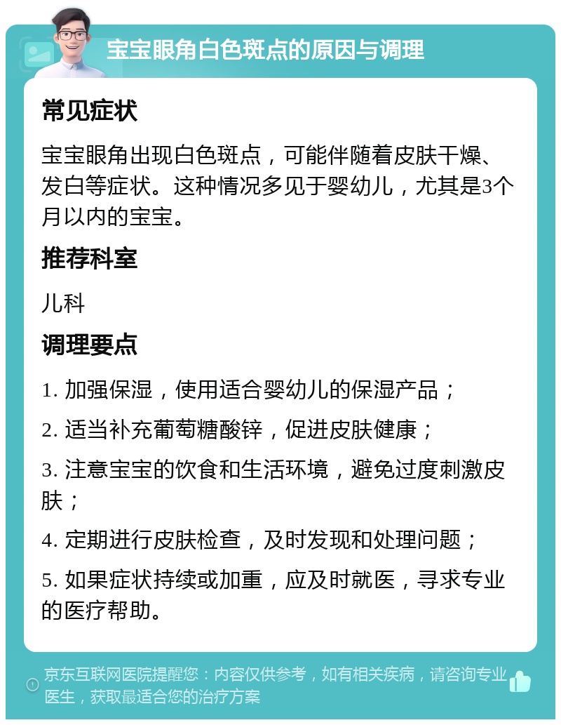 宝宝眼角白色斑点的原因与调理 常见症状 宝宝眼角出现白色斑点，可能伴随着皮肤干燥、发白等症状。这种情况多见于婴幼儿，尤其是3个月以内的宝宝。 推荐科室 儿科 调理要点 1. 加强保湿，使用适合婴幼儿的保湿产品； 2. 适当补充葡萄糖酸锌，促进皮肤健康； 3. 注意宝宝的饮食和生活环境，避免过度刺激皮肤； 4. 定期进行皮肤检查，及时发现和处理问题； 5. 如果症状持续或加重，应及时就医，寻求专业的医疗帮助。