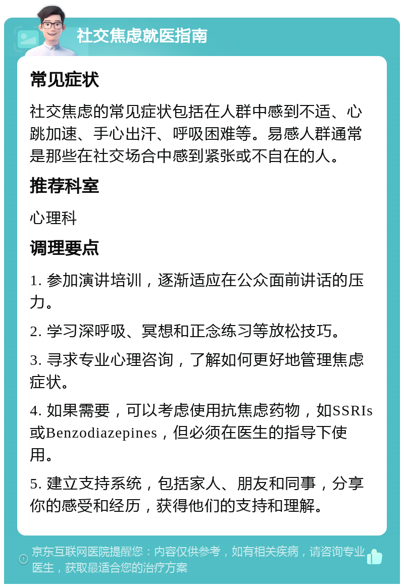 社交焦虑就医指南 常见症状 社交焦虑的常见症状包括在人群中感到不适、心跳加速、手心出汗、呼吸困难等。易感人群通常是那些在社交场合中感到紧张或不自在的人。 推荐科室 心理科 调理要点 1. 参加演讲培训，逐渐适应在公众面前讲话的压力。 2. 学习深呼吸、冥想和正念练习等放松技巧。 3. 寻求专业心理咨询，了解如何更好地管理焦虑症状。 4. 如果需要，可以考虑使用抗焦虑药物，如SSRIs或Benzodiazepines，但必须在医生的指导下使用。 5. 建立支持系统，包括家人、朋友和同事，分享你的感受和经历，获得他们的支持和理解。