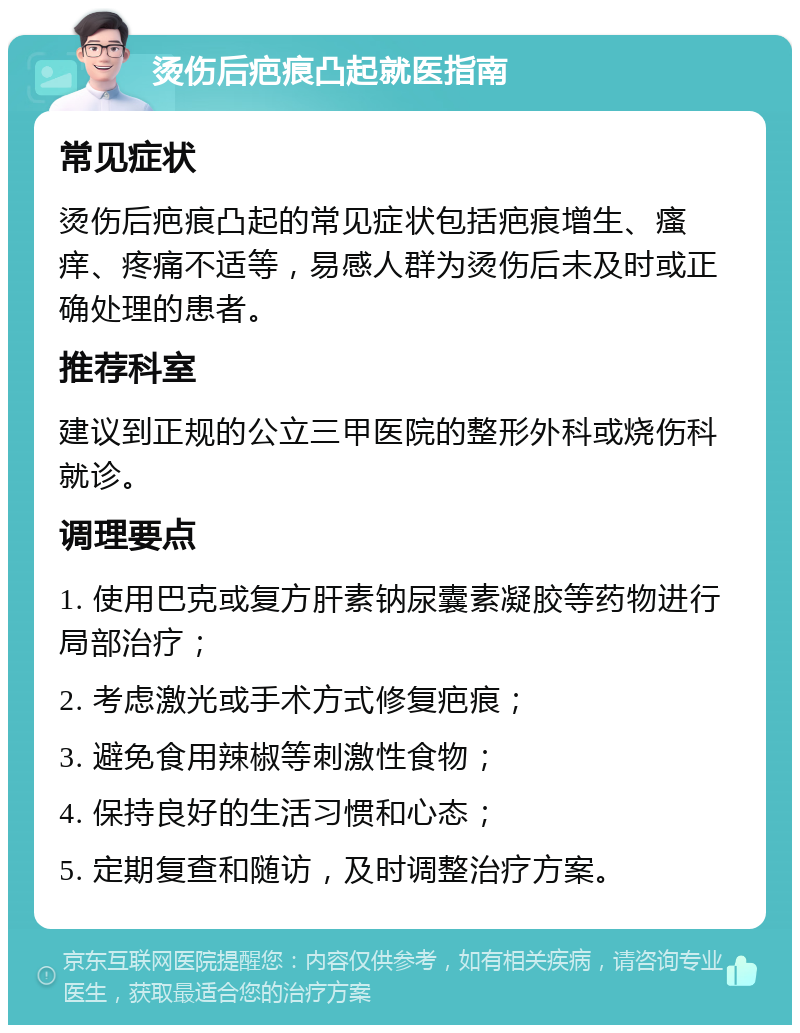 烫伤后疤痕凸起就医指南 常见症状 烫伤后疤痕凸起的常见症状包括疤痕增生、瘙痒、疼痛不适等，易感人群为烫伤后未及时或正确处理的患者。 推荐科室 建议到正规的公立三甲医院的整形外科或烧伤科就诊。 调理要点 1. 使用巴克或复方肝素钠尿囊素凝胶等药物进行局部治疗； 2. 考虑激光或手术方式修复疤痕； 3. 避免食用辣椒等刺激性食物； 4. 保持良好的生活习惯和心态； 5. 定期复查和随访，及时调整治疗方案。