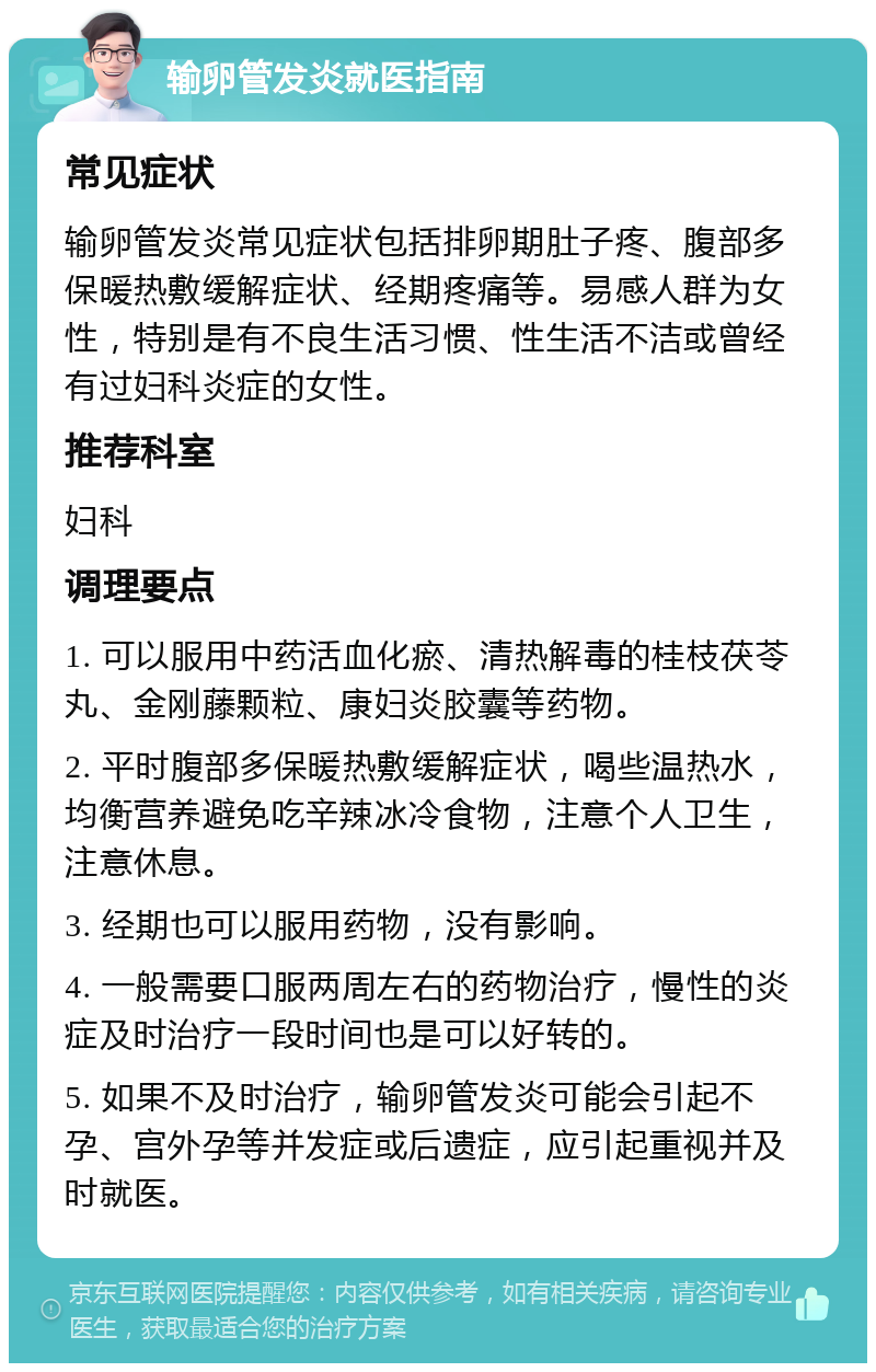 输卵管发炎就医指南 常见症状 输卵管发炎常见症状包括排卵期肚子疼、腹部多保暖热敷缓解症状、经期疼痛等。易感人群为女性，特别是有不良生活习惯、性生活不洁或曾经有过妇科炎症的女性。 推荐科室 妇科 调理要点 1. 可以服用中药活血化瘀、清热解毒的桂枝茯苓丸、金刚藤颗粒、康妇炎胶囊等药物。 2. 平时腹部多保暖热敷缓解症状，喝些温热水，均衡营养避免吃辛辣冰冷食物，注意个人卫生，注意休息。 3. 经期也可以服用药物，没有影响。 4. 一般需要口服两周左右的药物治疗，慢性的炎症及时治疗一段时间也是可以好转的。 5. 如果不及时治疗，输卵管发炎可能会引起不孕、宫外孕等并发症或后遗症，应引起重视并及时就医。