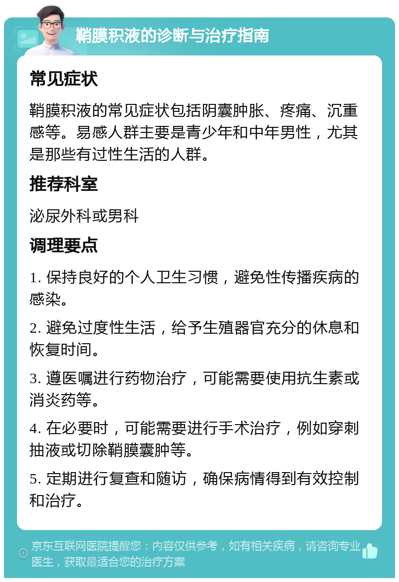 鞘膜积液的诊断与治疗指南 常见症状 鞘膜积液的常见症状包括阴囊肿胀、疼痛、沉重感等。易感人群主要是青少年和中年男性，尤其是那些有过性生活的人群。 推荐科室 泌尿外科或男科 调理要点 1. 保持良好的个人卫生习惯，避免性传播疾病的感染。 2. 避免过度性生活，给予生殖器官充分的休息和恢复时间。 3. 遵医嘱进行药物治疗，可能需要使用抗生素或消炎药等。 4. 在必要时，可能需要进行手术治疗，例如穿刺抽液或切除鞘膜囊肿等。 5. 定期进行复查和随访，确保病情得到有效控制和治疗。