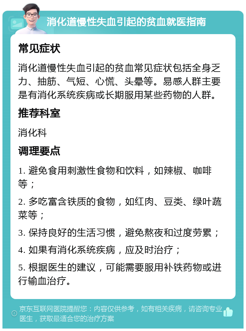 消化道慢性失血引起的贫血就医指南 常见症状 消化道慢性失血引起的贫血常见症状包括全身乏力、抽筋、气短、心慌、头晕等。易感人群主要是有消化系统疾病或长期服用某些药物的人群。 推荐科室 消化科 调理要点 1. 避免食用刺激性食物和饮料，如辣椒、咖啡等； 2. 多吃富含铁质的食物，如红肉、豆类、绿叶蔬菜等； 3. 保持良好的生活习惯，避免熬夜和过度劳累； 4. 如果有消化系统疾病，应及时治疗； 5. 根据医生的建议，可能需要服用补铁药物或进行输血治疗。