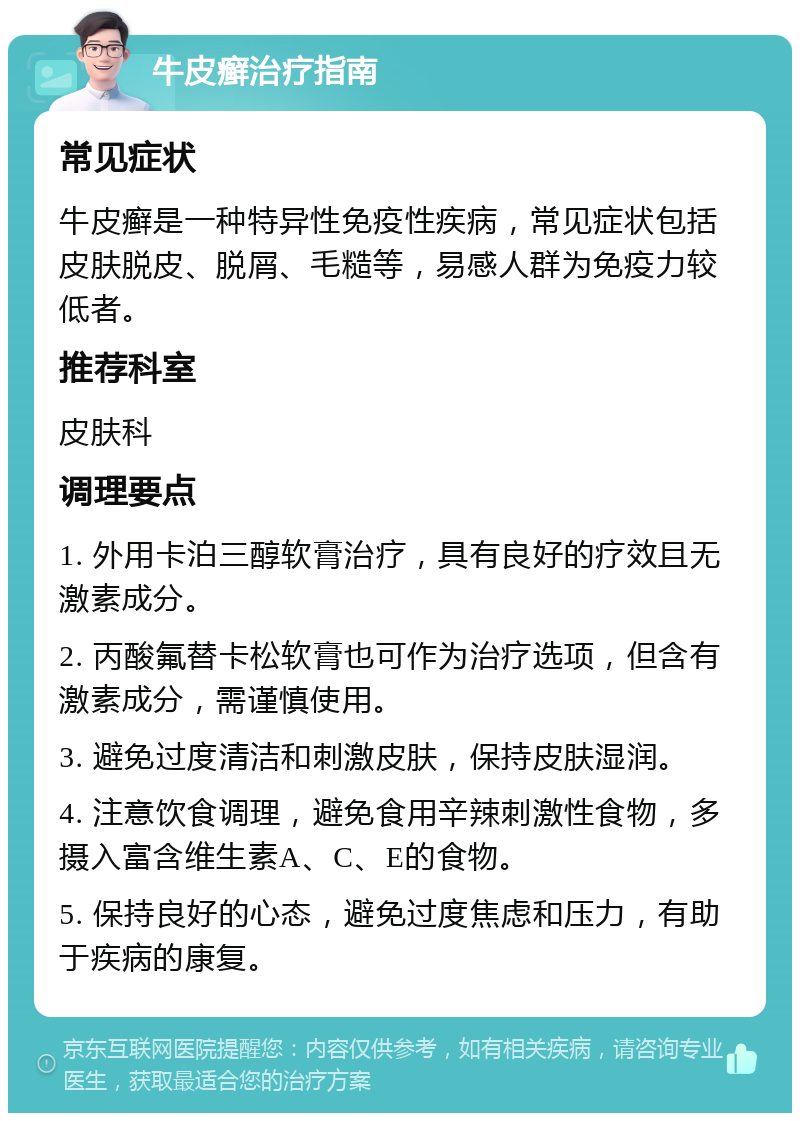 牛皮癣治疗指南 常见症状 牛皮癣是一种特异性免疫性疾病，常见症状包括皮肤脱皮、脱屑、毛糙等，易感人群为免疫力较低者。 推荐科室 皮肤科 调理要点 1. 外用卡泊三醇软膏治疗，具有良好的疗效且无激素成分。 2. 丙酸氟替卡松软膏也可作为治疗选项，但含有激素成分，需谨慎使用。 3. 避免过度清洁和刺激皮肤，保持皮肤湿润。 4. 注意饮食调理，避免食用辛辣刺激性食物，多摄入富含维生素A、C、E的食物。 5. 保持良好的心态，避免过度焦虑和压力，有助于疾病的康复。