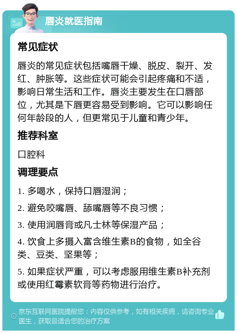 唇炎就医指南 常见症状 唇炎的常见症状包括嘴唇干燥、脱皮、裂开、发红、肿胀等。这些症状可能会引起疼痛和不适，影响日常生活和工作。唇炎主要发生在口唇部位，尤其是下唇更容易受到影响。它可以影响任何年龄段的人，但更常见于儿童和青少年。 推荐科室 口腔科 调理要点 1. 多喝水，保持口唇湿润； 2. 避免咬嘴唇、舔嘴唇等不良习惯； 3. 使用润唇膏或凡士林等保湿产品； 4. 饮食上多摄入富含维生素B的食物，如全谷类、豆类、坚果等； 5. 如果症状严重，可以考虑服用维生素B补充剂或使用红霉素软膏等药物进行治疗。