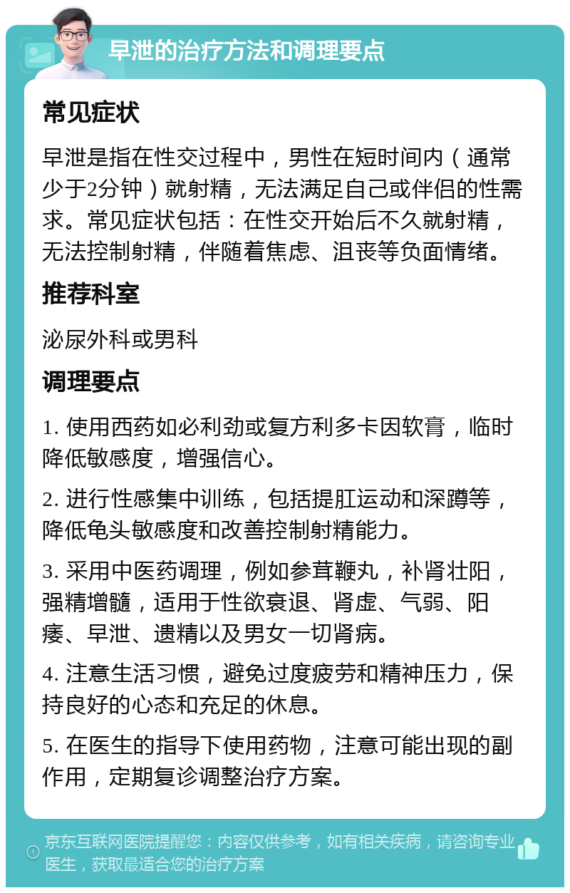 早泄的治疗方法和调理要点 常见症状 早泄是指在性交过程中，男性在短时间内（通常少于2分钟）就射精，无法满足自己或伴侣的性需求。常见症状包括：在性交开始后不久就射精，无法控制射精，伴随着焦虑、沮丧等负面情绪。 推荐科室 泌尿外科或男科 调理要点 1. 使用西药如必利劲或复方利多卡因软膏，临时降低敏感度，增强信心。 2. 进行性感集中训练，包括提肛运动和深蹲等，降低龟头敏感度和改善控制射精能力。 3. 采用中医药调理，例如参茸鞭丸，补肾壮阳，强精增髓，适用于性欲衰退、肾虚、气弱、阳痿、早泄、遗精以及男女一切肾病。 4. 注意生活习惯，避免过度疲劳和精神压力，保持良好的心态和充足的休息。 5. 在医生的指导下使用药物，注意可能出现的副作用，定期复诊调整治疗方案。