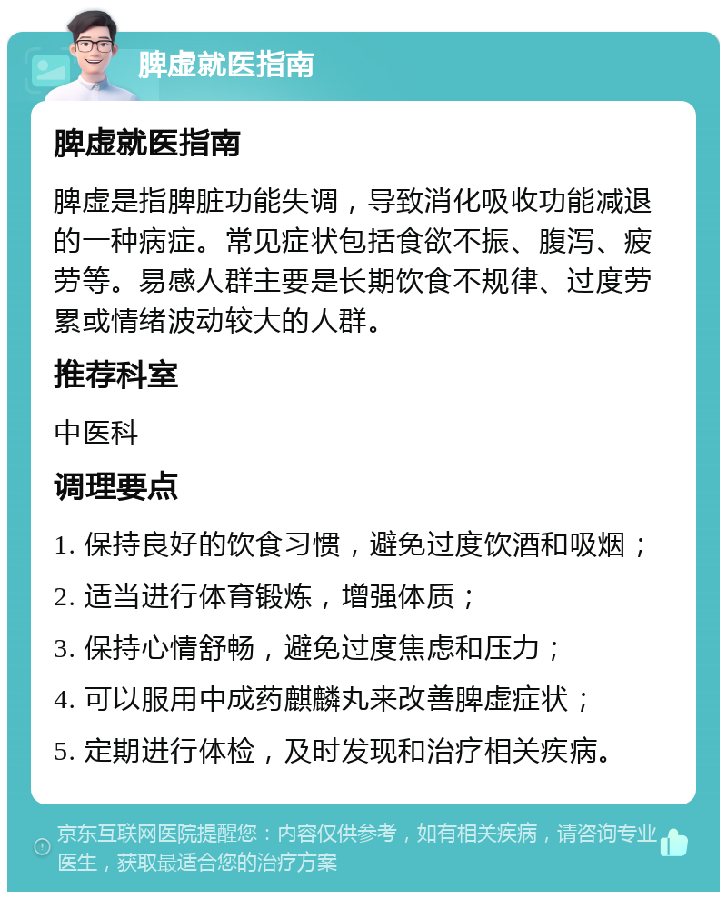 脾虚就医指南 脾虚就医指南 脾虚是指脾脏功能失调，导致消化吸收功能减退的一种病症。常见症状包括食欲不振、腹泻、疲劳等。易感人群主要是长期饮食不规律、过度劳累或情绪波动较大的人群。 推荐科室 中医科 调理要点 1. 保持良好的饮食习惯，避免过度饮酒和吸烟； 2. 适当进行体育锻炼，增强体质； 3. 保持心情舒畅，避免过度焦虑和压力； 4. 可以服用中成药麒麟丸来改善脾虚症状； 5. 定期进行体检，及时发现和治疗相关疾病。