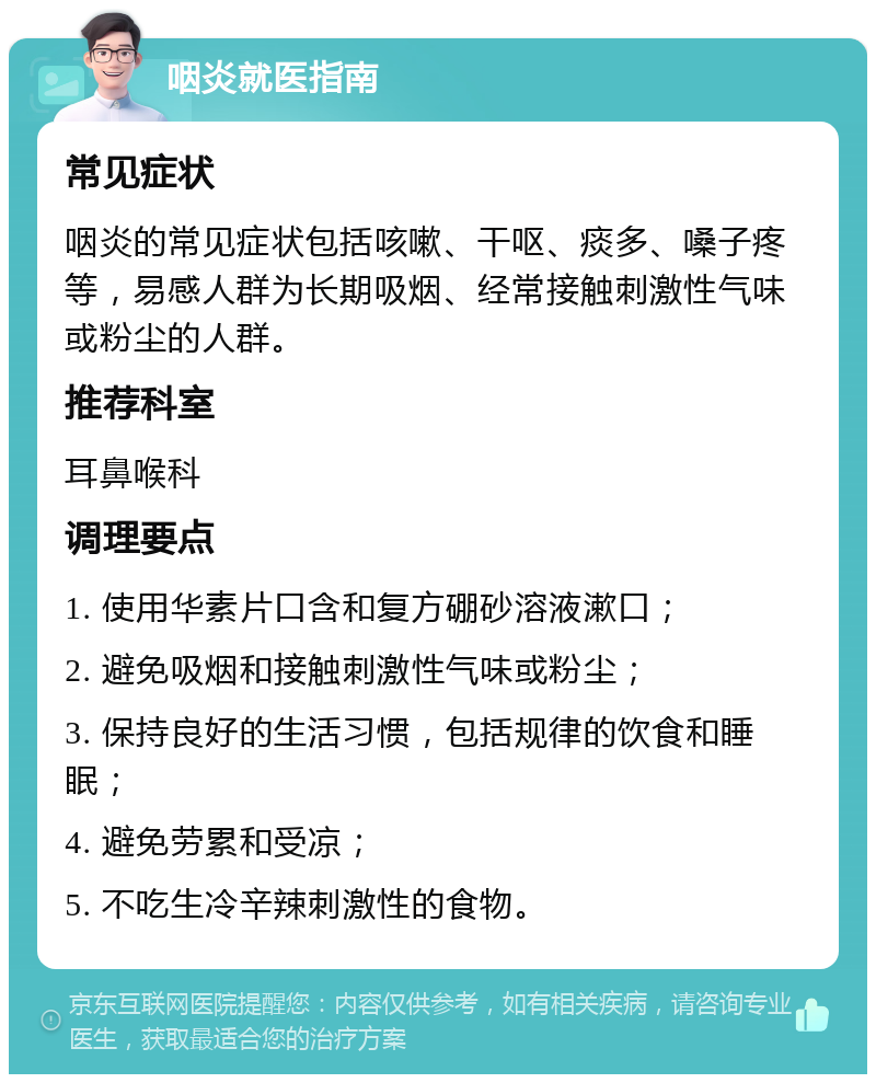 咽炎就医指南 常见症状 咽炎的常见症状包括咳嗽、干呕、痰多、嗓子疼等，易感人群为长期吸烟、经常接触刺激性气味或粉尘的人群。 推荐科室 耳鼻喉科 调理要点 1. 使用华素片口含和复方硼砂溶液漱口； 2. 避免吸烟和接触刺激性气味或粉尘； 3. 保持良好的生活习惯，包括规律的饮食和睡眠； 4. 避免劳累和受凉； 5. 不吃生冷辛辣刺激性的食物。