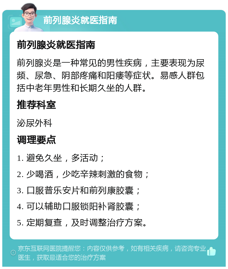 前列腺炎就医指南 前列腺炎就医指南 前列腺炎是一种常见的男性疾病，主要表现为尿频、尿急、阴部疼痛和阳痿等症状。易感人群包括中老年男性和长期久坐的人群。 推荐科室 泌尿外科 调理要点 1. 避免久坐，多活动； 2. 少喝酒，少吃辛辣刺激的食物； 3. 口服普乐安片和前列康胶囊； 4. 可以辅助口服锁阳补肾胶囊； 5. 定期复查，及时调整治疗方案。