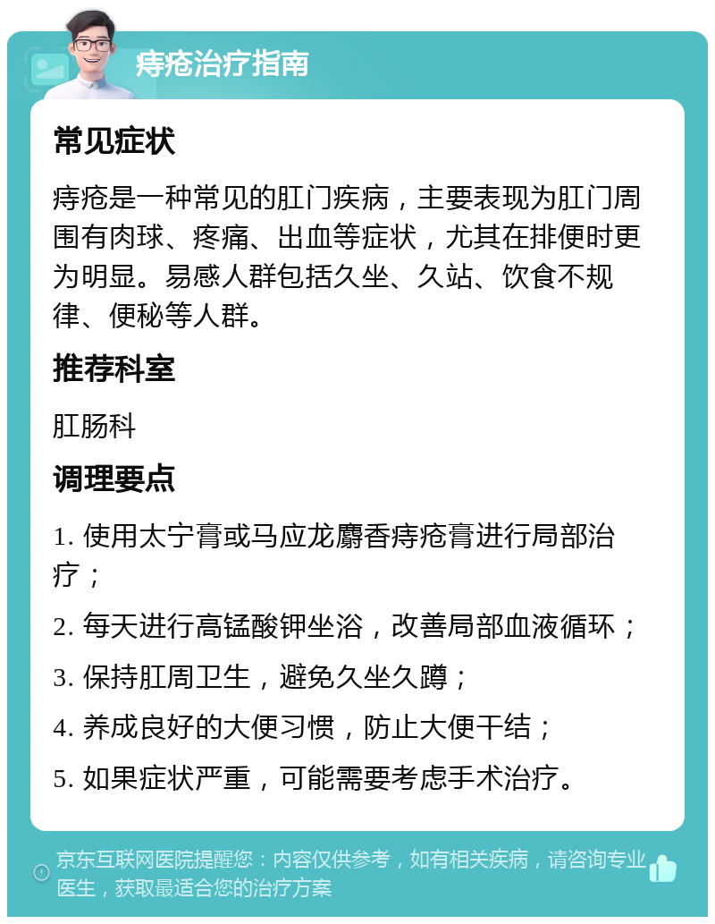 痔疮治疗指南 常见症状 痔疮是一种常见的肛门疾病，主要表现为肛门周围有肉球、疼痛、出血等症状，尤其在排便时更为明显。易感人群包括久坐、久站、饮食不规律、便秘等人群。 推荐科室 肛肠科 调理要点 1. 使用太宁膏或马应龙麝香痔疮膏进行局部治疗； 2. 每天进行高锰酸钾坐浴，改善局部血液循环； 3. 保持肛周卫生，避免久坐久蹲； 4. 养成良好的大便习惯，防止大便干结； 5. 如果症状严重，可能需要考虑手术治疗。