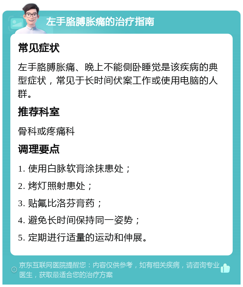 左手胳膊胀痛的治疗指南 常见症状 左手胳膊胀痛、晚上不能侧卧睡觉是该疾病的典型症状，常见于长时间伏案工作或使用电脑的人群。 推荐科室 骨科或疼痛科 调理要点 1. 使用白脉软膏涂抹患处； 2. 烤灯照射患处； 3. 贴氟比洛芬膏药； 4. 避免长时间保持同一姿势； 5. 定期进行适量的运动和伸展。