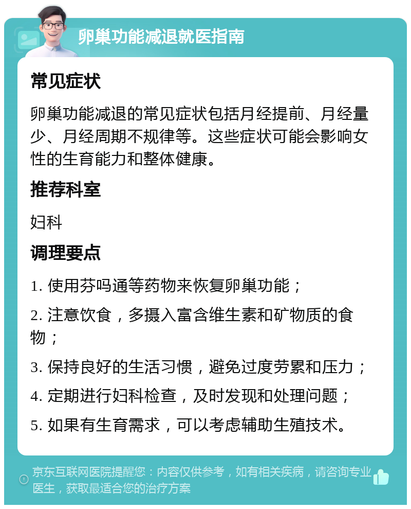 卵巢功能减退就医指南 常见症状 卵巢功能减退的常见症状包括月经提前、月经量少、月经周期不规律等。这些症状可能会影响女性的生育能力和整体健康。 推荐科室 妇科 调理要点 1. 使用芬吗通等药物来恢复卵巢功能； 2. 注意饮食，多摄入富含维生素和矿物质的食物； 3. 保持良好的生活习惯，避免过度劳累和压力； 4. 定期进行妇科检查，及时发现和处理问题； 5. 如果有生育需求，可以考虑辅助生殖技术。