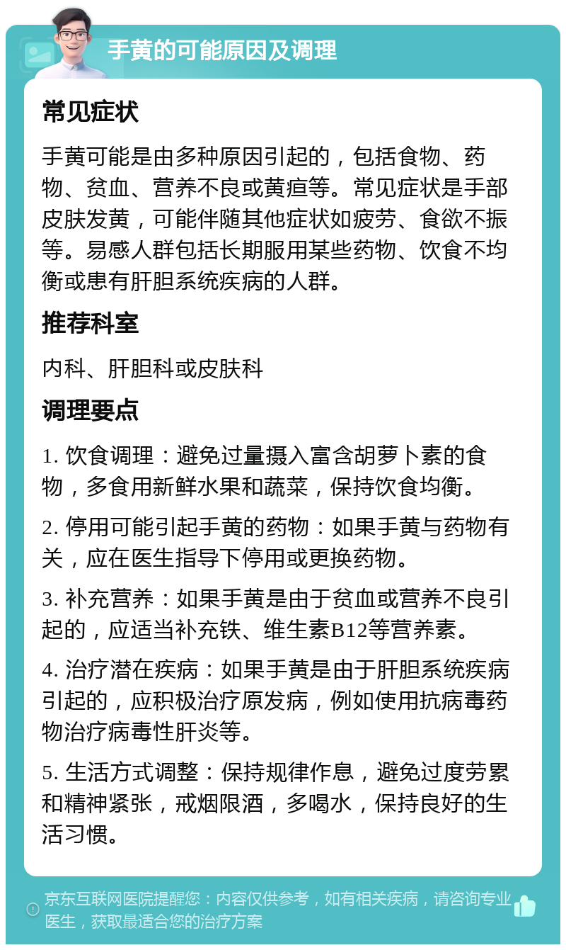 手黄的可能原因及调理 常见症状 手黄可能是由多种原因引起的，包括食物、药物、贫血、营养不良或黄疸等。常见症状是手部皮肤发黄，可能伴随其他症状如疲劳、食欲不振等。易感人群包括长期服用某些药物、饮食不均衡或患有肝胆系统疾病的人群。 推荐科室 内科、肝胆科或皮肤科 调理要点 1. 饮食调理：避免过量摄入富含胡萝卜素的食物，多食用新鲜水果和蔬菜，保持饮食均衡。 2. 停用可能引起手黄的药物：如果手黄与药物有关，应在医生指导下停用或更换药物。 3. 补充营养：如果手黄是由于贫血或营养不良引起的，应适当补充铁、维生素B12等营养素。 4. 治疗潜在疾病：如果手黄是由于肝胆系统疾病引起的，应积极治疗原发病，例如使用抗病毒药物治疗病毒性肝炎等。 5. 生活方式调整：保持规律作息，避免过度劳累和精神紧张，戒烟限酒，多喝水，保持良好的生活习惯。