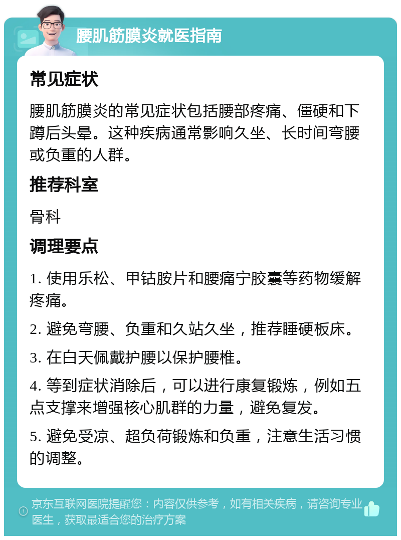 腰肌筋膜炎就医指南 常见症状 腰肌筋膜炎的常见症状包括腰部疼痛、僵硬和下蹲后头晕。这种疾病通常影响久坐、长时间弯腰或负重的人群。 推荐科室 骨科 调理要点 1. 使用乐松、甲钴胺片和腰痛宁胶囊等药物缓解疼痛。 2. 避免弯腰、负重和久站久坐，推荐睡硬板床。 3. 在白天佩戴护腰以保护腰椎。 4. 等到症状消除后，可以进行康复锻炼，例如五点支撑来增强核心肌群的力量，避免复发。 5. 避免受凉、超负荷锻炼和负重，注意生活习惯的调整。