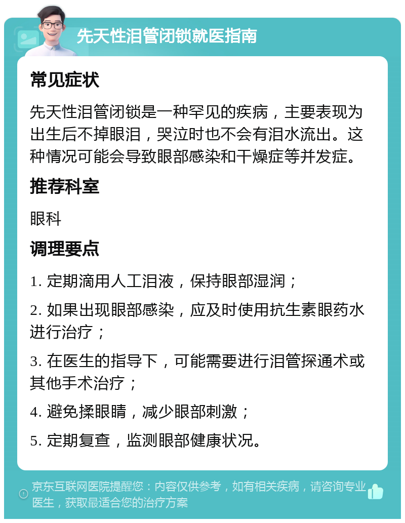 先天性泪管闭锁就医指南 常见症状 先天性泪管闭锁是一种罕见的疾病，主要表现为出生后不掉眼泪，哭泣时也不会有泪水流出。这种情况可能会导致眼部感染和干燥症等并发症。 推荐科室 眼科 调理要点 1. 定期滴用人工泪液，保持眼部湿润； 2. 如果出现眼部感染，应及时使用抗生素眼药水进行治疗； 3. 在医生的指导下，可能需要进行泪管探通术或其他手术治疗； 4. 避免揉眼睛，减少眼部刺激； 5. 定期复查，监测眼部健康状况。