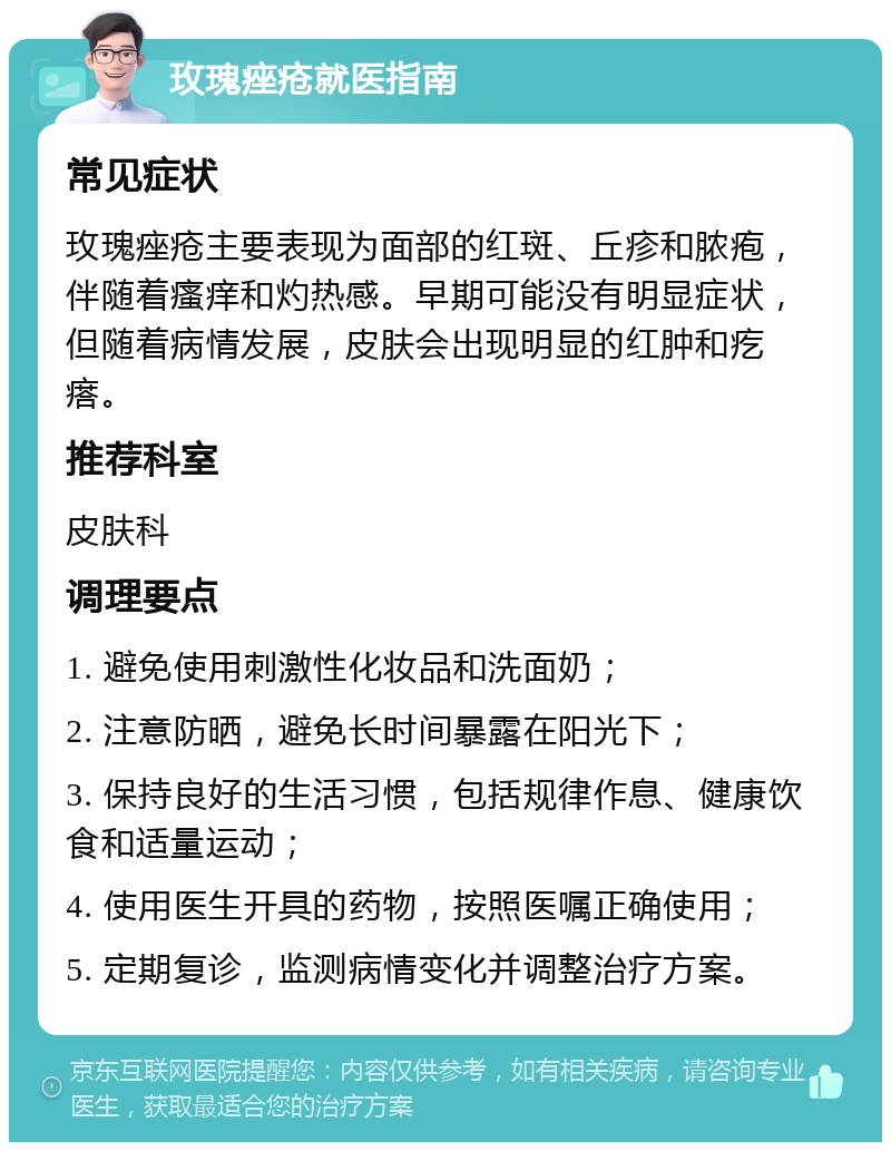 玫瑰痤疮就医指南 常见症状 玫瑰痤疮主要表现为面部的红斑、丘疹和脓疱，伴随着瘙痒和灼热感。早期可能没有明显症状，但随着病情发展，皮肤会出现明显的红肿和疙瘩。 推荐科室 皮肤科 调理要点 1. 避免使用刺激性化妆品和洗面奶； 2. 注意防晒，避免长时间暴露在阳光下； 3. 保持良好的生活习惯，包括规律作息、健康饮食和适量运动； 4. 使用医生开具的药物，按照医嘱正确使用； 5. 定期复诊，监测病情变化并调整治疗方案。