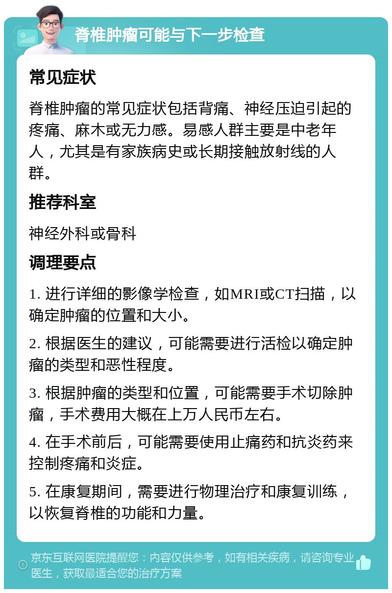 脊椎肿瘤可能与下一步检查 常见症状 脊椎肿瘤的常见症状包括背痛、神经压迫引起的疼痛、麻木或无力感。易感人群主要是中老年人，尤其是有家族病史或长期接触放射线的人群。 推荐科室 神经外科或骨科 调理要点 1. 进行详细的影像学检查，如MRI或CT扫描，以确定肿瘤的位置和大小。 2. 根据医生的建议，可能需要进行活检以确定肿瘤的类型和恶性程度。 3. 根据肿瘤的类型和位置，可能需要手术切除肿瘤，手术费用大概在上万人民币左右。 4. 在手术前后，可能需要使用止痛药和抗炎药来控制疼痛和炎症。 5. 在康复期间，需要进行物理治疗和康复训练，以恢复脊椎的功能和力量。