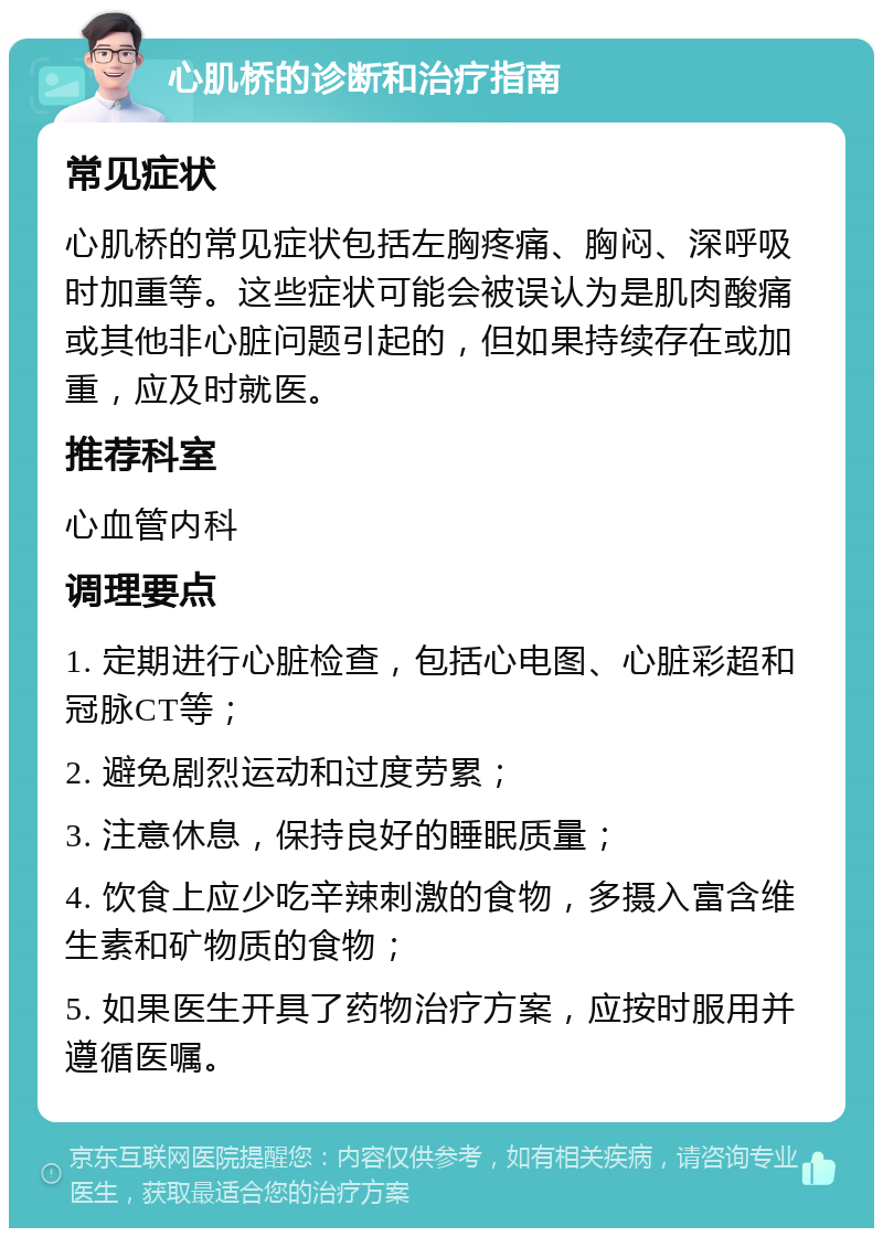 心肌桥的诊断和治疗指南 常见症状 心肌桥的常见症状包括左胸疼痛、胸闷、深呼吸时加重等。这些症状可能会被误认为是肌肉酸痛或其他非心脏问题引起的，但如果持续存在或加重，应及时就医。 推荐科室 心血管内科 调理要点 1. 定期进行心脏检查，包括心电图、心脏彩超和冠脉CT等； 2. 避免剧烈运动和过度劳累； 3. 注意休息，保持良好的睡眠质量； 4. 饮食上应少吃辛辣刺激的食物，多摄入富含维生素和矿物质的食物； 5. 如果医生开具了药物治疗方案，应按时服用并遵循医嘱。