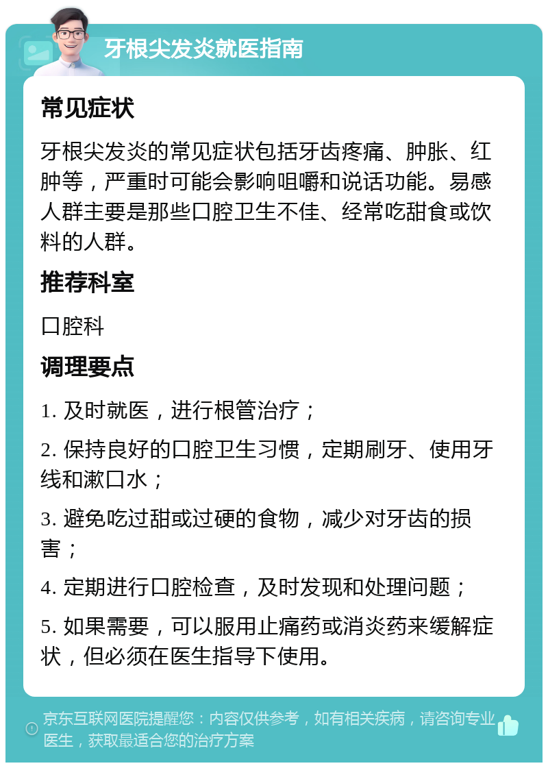 牙根尖发炎就医指南 常见症状 牙根尖发炎的常见症状包括牙齿疼痛、肿胀、红肿等，严重时可能会影响咀嚼和说话功能。易感人群主要是那些口腔卫生不佳、经常吃甜食或饮料的人群。 推荐科室 口腔科 调理要点 1. 及时就医，进行根管治疗； 2. 保持良好的口腔卫生习惯，定期刷牙、使用牙线和漱口水； 3. 避免吃过甜或过硬的食物，减少对牙齿的损害； 4. 定期进行口腔检查，及时发现和处理问题； 5. 如果需要，可以服用止痛药或消炎药来缓解症状，但必须在医生指导下使用。