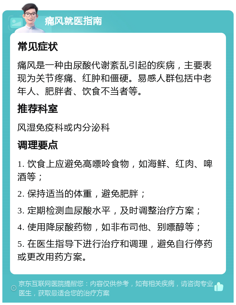 痛风就医指南 常见症状 痛风是一种由尿酸代谢紊乱引起的疾病，主要表现为关节疼痛、红肿和僵硬。易感人群包括中老年人、肥胖者、饮食不当者等。 推荐科室 风湿免疫科或内分泌科 调理要点 1. 饮食上应避免高嘌呤食物，如海鲜、红肉、啤酒等； 2. 保持适当的体重，避免肥胖； 3. 定期检测血尿酸水平，及时调整治疗方案； 4. 使用降尿酸药物，如非布司他、别嘌醇等； 5. 在医生指导下进行治疗和调理，避免自行停药或更改用药方案。