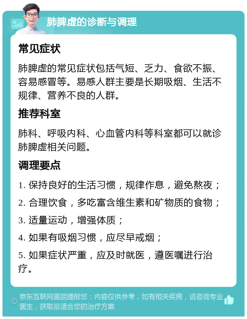 肺脾虚的诊断与调理 常见症状 肺脾虚的常见症状包括气短、乏力、食欲不振、容易感冒等。易感人群主要是长期吸烟、生活不规律、营养不良的人群。 推荐科室 肺科、呼吸内科、心血管内科等科室都可以就诊肺脾虚相关问题。 调理要点 1. 保持良好的生活习惯，规律作息，避免熬夜； 2. 合理饮食，多吃富含维生素和矿物质的食物； 3. 适量运动，增强体质； 4. 如果有吸烟习惯，应尽早戒烟； 5. 如果症状严重，应及时就医，遵医嘱进行治疗。