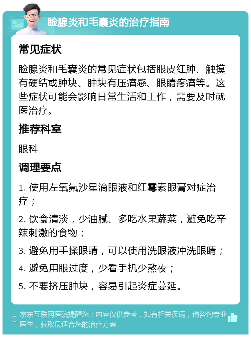 睑腺炎和毛囊炎的治疗指南 常见症状 睑腺炎和毛囊炎的常见症状包括眼皮红肿、触摸有硬结或肿块、肿块有压痛感、眼睛疼痛等。这些症状可能会影响日常生活和工作，需要及时就医治疗。 推荐科室 眼科 调理要点 1. 使用左氧氟沙星滴眼液和红霉素眼膏对症治疗； 2. 饮食清淡，少油腻、多吃水果蔬菜，避免吃辛辣刺激的食物； 3. 避免用手揉眼睛，可以使用洗眼液冲洗眼睛； 4. 避免用眼过度，少看手机少熬夜； 5. 不要挤压肿块，容易引起炎症蔓延。