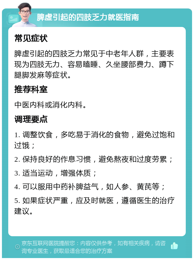 脾虚引起的四肢乏力就医指南 常见症状 脾虚引起的四肢乏力常见于中老年人群，主要表现为四肢无力、容易瞌睡、久坐腰部费力、蹲下腿脚发麻等症状。 推荐科室 中医内科或消化内科。 调理要点 1. 调整饮食，多吃易于消化的食物，避免过饱和过饿； 2. 保持良好的作息习惯，避免熬夜和过度劳累； 3. 适当运动，增强体质； 4. 可以服用中药补脾益气，如人参、黄芪等； 5. 如果症状严重，应及时就医，遵循医生的治疗建议。