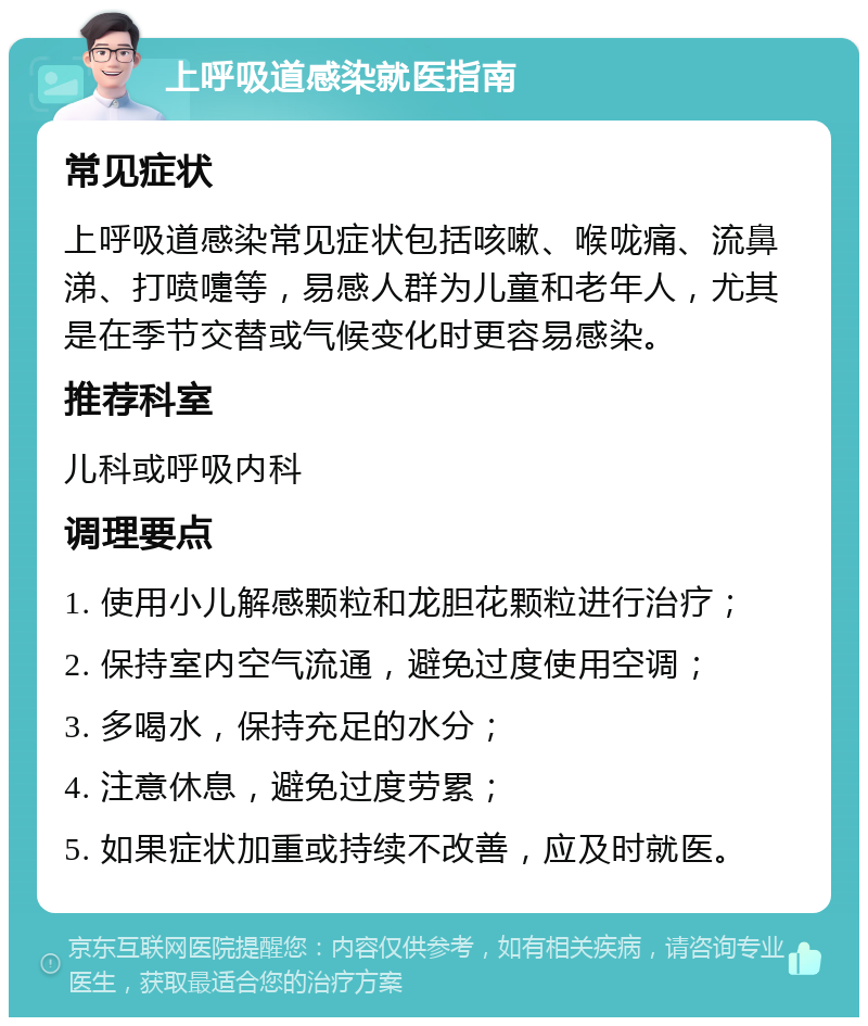 上呼吸道感染就医指南 常见症状 上呼吸道感染常见症状包括咳嗽、喉咙痛、流鼻涕、打喷嚏等，易感人群为儿童和老年人，尤其是在季节交替或气候变化时更容易感染。 推荐科室 儿科或呼吸内科 调理要点 1. 使用小儿解感颗粒和龙胆花颗粒进行治疗； 2. 保持室内空气流通，避免过度使用空调； 3. 多喝水，保持充足的水分； 4. 注意休息，避免过度劳累； 5. 如果症状加重或持续不改善，应及时就医。