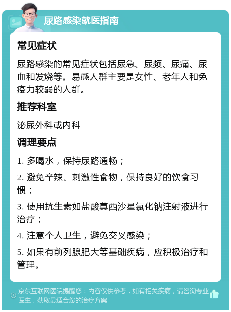 尿路感染就医指南 常见症状 尿路感染的常见症状包括尿急、尿频、尿痛、尿血和发烧等。易感人群主要是女性、老年人和免疫力较弱的人群。 推荐科室 泌尿外科或内科 调理要点 1. 多喝水，保持尿路通畅； 2. 避免辛辣、刺激性食物，保持良好的饮食习惯； 3. 使用抗生素如盐酸莫西沙星氯化钠注射液进行治疗； 4. 注意个人卫生，避免交叉感染； 5. 如果有前列腺肥大等基础疾病，应积极治疗和管理。